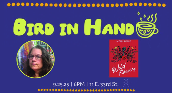 Event Flyer with text "Bird in Hand presents: Book Launch for Meri Robie: WILD FLOWERS" with an image of the book cover ("an illustration of a microphone growing amongst flowers) and additional text "9.25.25 • 6PM • 11 E. 33rd St."