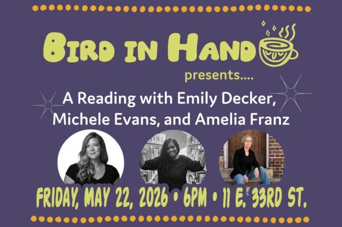 Event flyer for Bird In Hand reading on May 22, 2026. “Bird in Hand Presents… A reading with Emily Decker, Michele Eveans, and Amelia Franz. 5.22.26 | 6PM | 11 E. 33rd St.” w images of each of the mentioned authors.