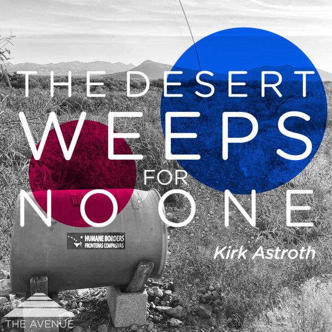photo of a HUMANE BORDERS water station in the Arizona Desert with text "THE DESERT WEEPS FOR NO ONE KIRK ASTROTH"