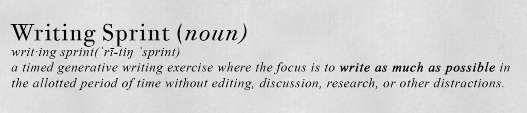 "dictionary page" style image with text "Writing Sprint (noun)
writ·ing sprint(ˈrī-tiŋ ˈsprint)
a timed generative writing exercise where the focus is to write as much as possible in
the allotted period of time without editing, discussion, research, or other distractions."
